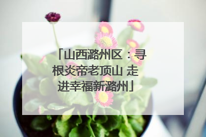 山西潞州区：寻根炎帝老顶山 走进幸福新潞州