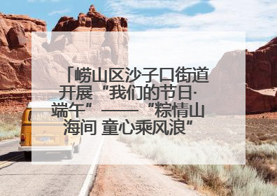 崂山区沙子口街道开展“我们的节日·端午”——“粽情山海间 童心乘风浪”文明实践活动