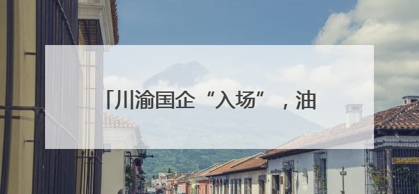 川渝国企“入场”，油气上游领域持续开放