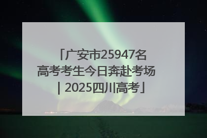 广安市25947名高考考生今日奔赴考场｜2025四川高考