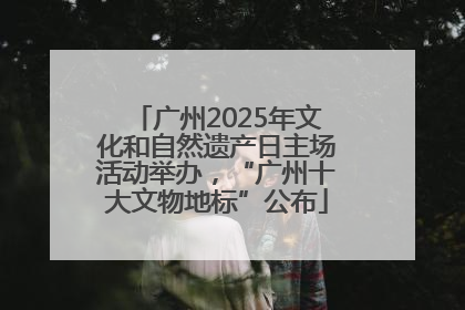广州2025年文化和自然遗产日主场活动举办，“广州十大文物地标”公布
