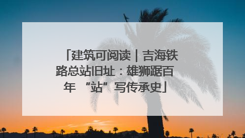 建筑可阅读｜吉海铁路总站旧址：雄狮踞百年 “站”写传承史