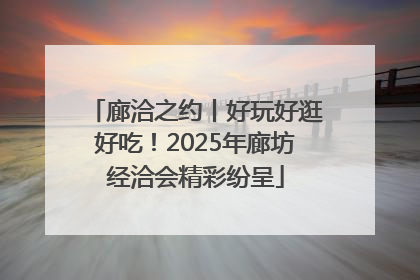 廊洽之约丨好玩好逛好吃！2025年廊坊经洽会精彩纷呈