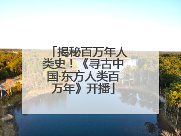 揭秘百万年人类史！《寻古中国·东方人类百万年》开播