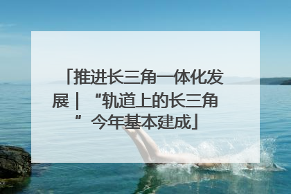 推进长三角一体化发展｜“轨道上的长三角”今年基本建成