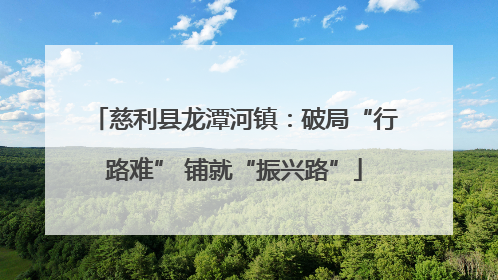 慈利县龙潭河镇：破局“行路难” 铺就“振兴路”