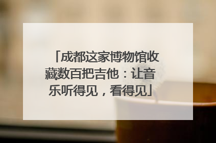 成都这家博物馆收藏数百把吉他：让音乐听得见，看得见