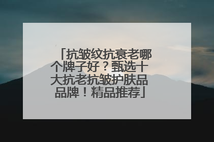 抗皱纹抗衰老哪个牌子好？甄选十大抗老抗皱护肤品品牌！精品推荐