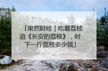 果然财经｜吃着荔枝追《长安的荔枝》，时下一斤荔枝多少钱