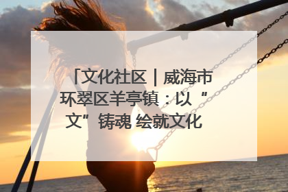 文化社区｜威海市环翠区羊亭镇：以“文”铸魂 绘就文化社区新画卷