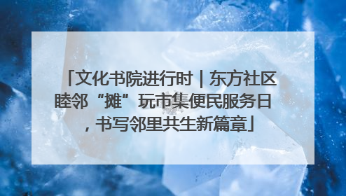 文化书院进行时｜东方社区睦邻“摊”玩市集便民服务日，书写邻里共生新篇章