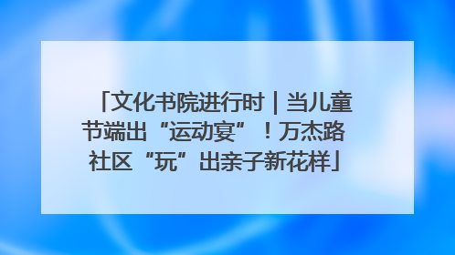文化书院进行时｜当儿童节端出“运动宴”！万杰路社区“玩”出亲子新花样