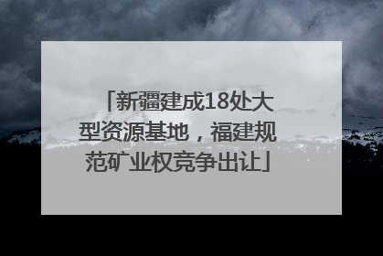 新疆建成18处大型资源基地，福建规范矿业权竞争出让