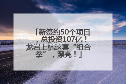 新签约50个项目，总投资107亿！龙岩上杭这套“组合拳”，漂亮！