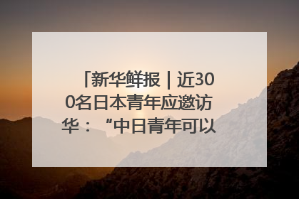 新华鲜报｜近300名日本青年应邀访华：“中日青年可以创造更好的未来”