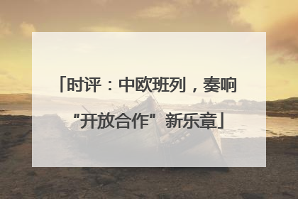 时评：中欧班列，奏响“开放合作”新乐章