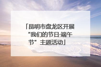 昆明市盘龙区开展“我们的节日·端午节”主题活动