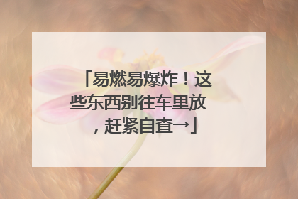 易燃易爆炸！这些东西别往车里放，赶紧自查→