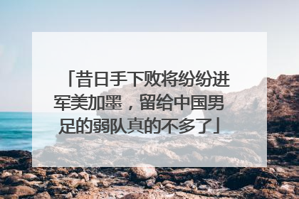 昔日手下败将纷纷进军美加墨，留给中国男足的弱队真的不多了