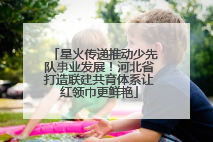 星火传递推动少先队事业发展！河北省打造联建共育体系让红领巾更鲜艳