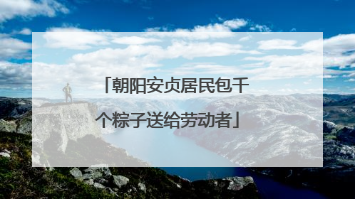 朝阳安贞居民包千个粽子送给劳动者