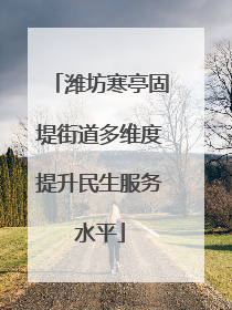 潍坊寒亭固堤街道多维度提升民生服务水平