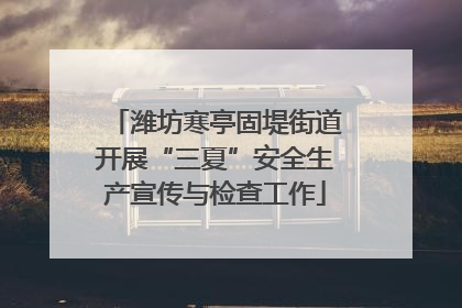 潍坊寒亭固堤街道开展“三夏”安全生产宣传与检查工作