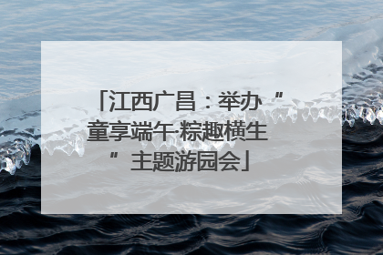 江西广昌：举办“童享端午·粽趣横生”主题游园会