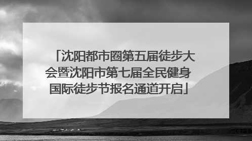 沈阳都市圈第五届徒步大会暨沈阳市第七届全民健身国际徒步节报名通道开启