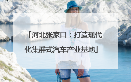 河北张家口：打造现代化集群式汽车产业基地