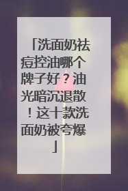 洗面奶祛痘控油哪个牌子好？油光暗沉退散！这十款洗面奶被夸爆