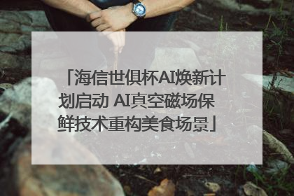 海信世俱杯AI焕新计划启动 AI真空磁场保鲜技术重构美食场景