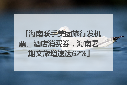 海南联手美团旅行发机票、酒店消费券，海南暑期文旅增速达62%