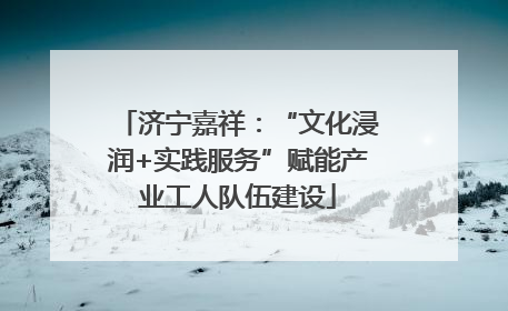 济宁嘉祥：“文化浸润+实践服务”赋能产业工人队伍建设