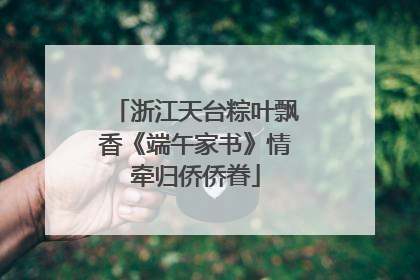 浙江天台粽叶飘香《端午家书》情牵归侨侨眷