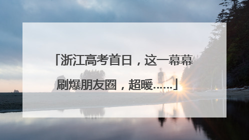 浙江高考首日，这一幕幕刷爆朋友圈，超暖……