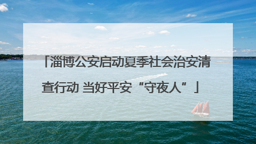 淄博公安启动夏季社会治安清查行动 当好平安“守夜人”