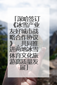深哈签订《冰雪产业友好城市战略合作协议》，共同推进两地冰雪体育文化旅游高质量发展