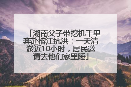 湖南父子带挖机千里奔赴榕江抗洪：一天清淤近10小时，居民邀请去他们家里睡