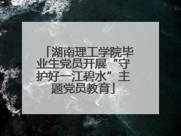 湖南理工学院毕业生党员开展“守护好一江碧水”主题党员教育