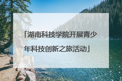 湖南科技学院开展青少年科技创新之旅活动