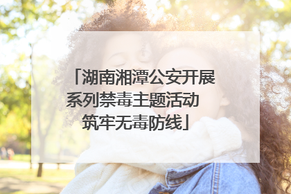 湖南湘潭公安开展系列禁毒主题活动 筑牢无毒防线