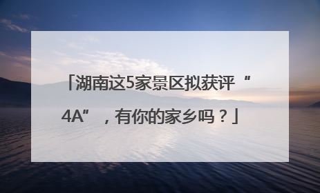 湖南这5家景区拟获评“4A”，有你的家乡吗？