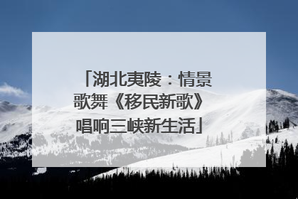 湖北夷陵：情景歌舞《移民新歌》唱响三峡新生活
