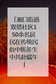 湘口街道双塔社区150余名居民在传统民俗中医养生中共赴端午