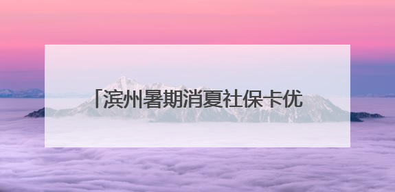 滨州暑期消夏社保卡优惠活动于7月5日开启