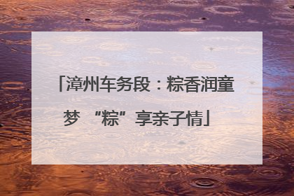 漳州车务段：粽香润童梦 “粽”享亲子情