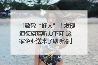 致敬“好人”！发现道德模范听力下降 这家企业送来了助听器
