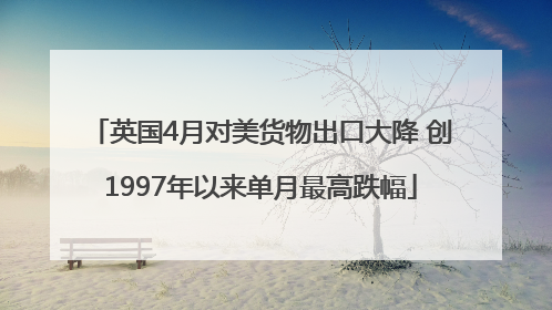 英国4月对美货物出口大降 创1997年以来单月最高跌幅