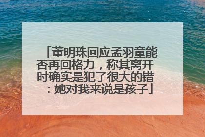 董明珠回应孟羽童能否再回格力，称其离开时确实是犯了很大的错：她对我来说是孩子
